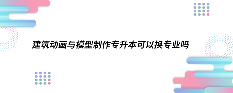 建筑動畫與模型制作專升本可以換專業(yè)嗎.jpg