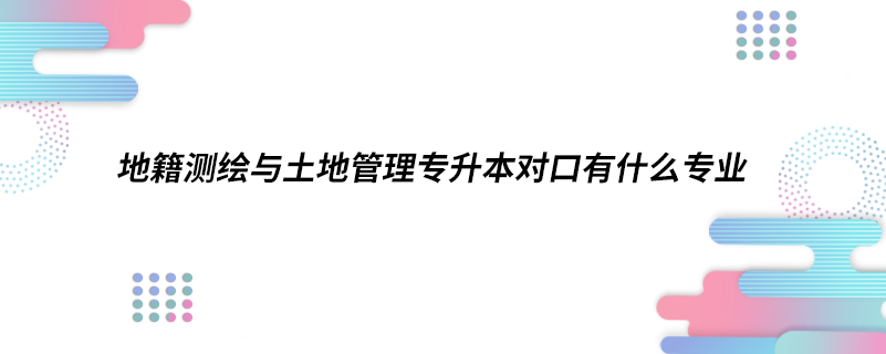 地籍測繪與土地管理專升本對口有什么專業(yè).png